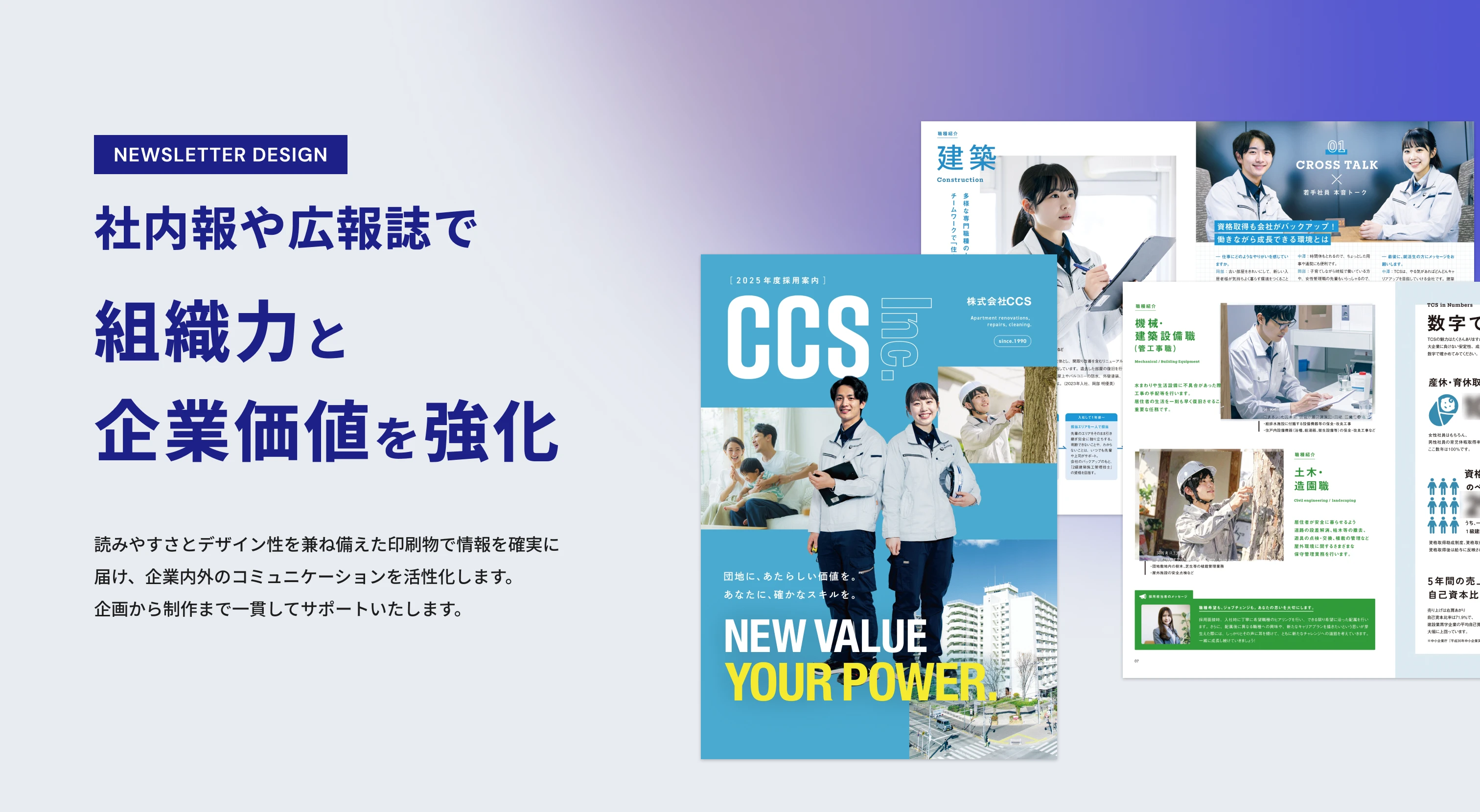 NEWSLETTER DESIGN 社内報や広報誌で組織力と企業価値を強化読みやすさとデザイン性を兼ね備えた印刷物で情報を確実に届け、企業内外のコミュニケーションを活性化します。企画から制作まで一貫してサポートいたします。